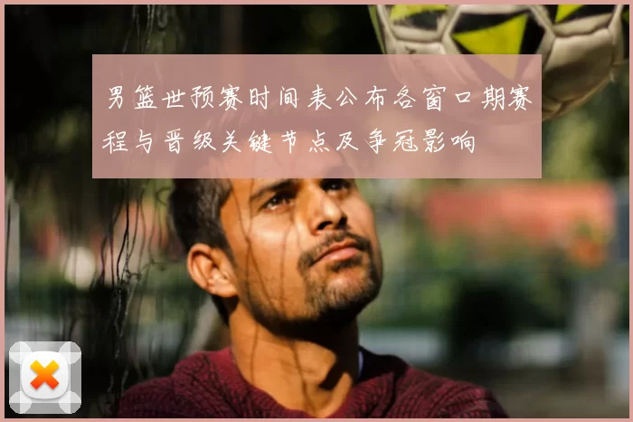 男篮世预赛时间表公布各窗口期赛程与晋级关键节点及争冠影响