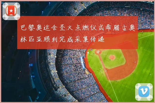 巴黎奥运会圣火点燃仪式希腊古奥林匹亚顺利完成采集传递