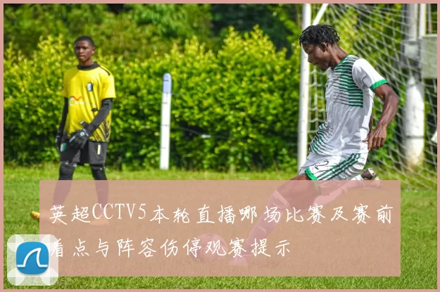 英超CCTV5本轮直播哪场比赛及赛前看点与阵容伤停观赛提示