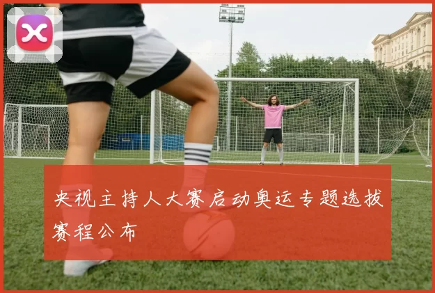 央视主持人大赛启动奥运专题选拔赛程公布