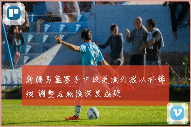 新疆男篮赛季中段更换外援以补锋线 调整后轮换深度成疑
