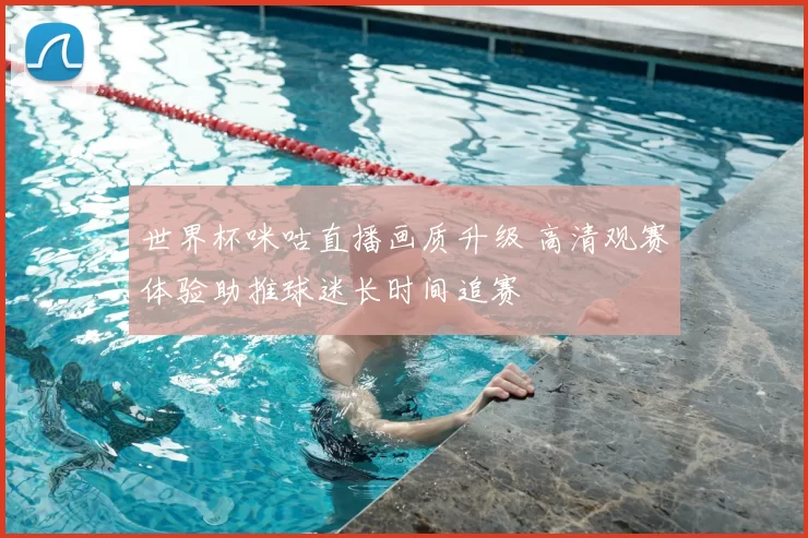 世界杯咪咕直播画质升级 高清观赛体验助推球迷长时间追赛