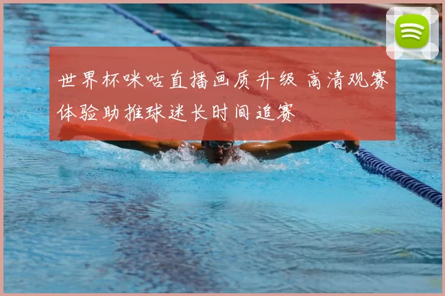 世界杯咪咕直播画质升级 高清观赛体验助推球迷长时间追赛