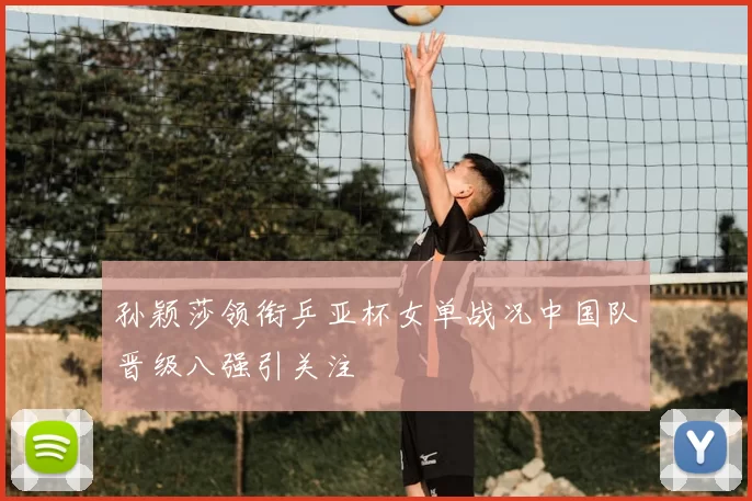 孙颖莎领衔乒亚杯女单战况中国队晋级八强引关注