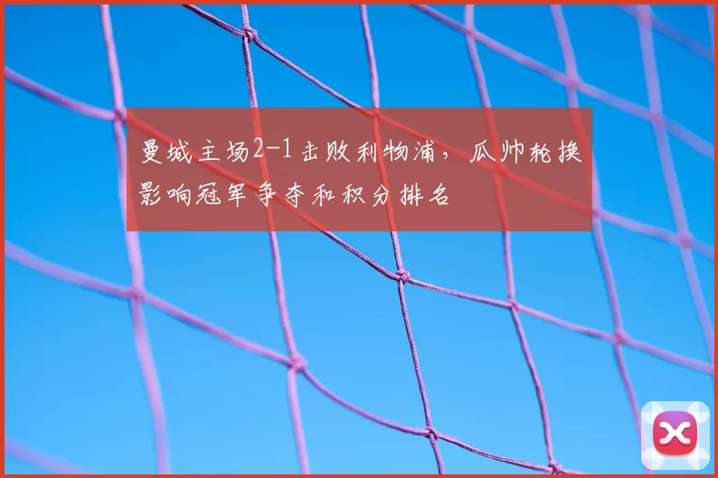 曼城主场2-1击败利物浦,瓜帅轮换影响冠军争夺和积分排名