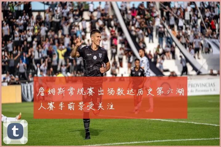 詹姆斯常规赛出场数达历史第六湖人赛季前景受关注