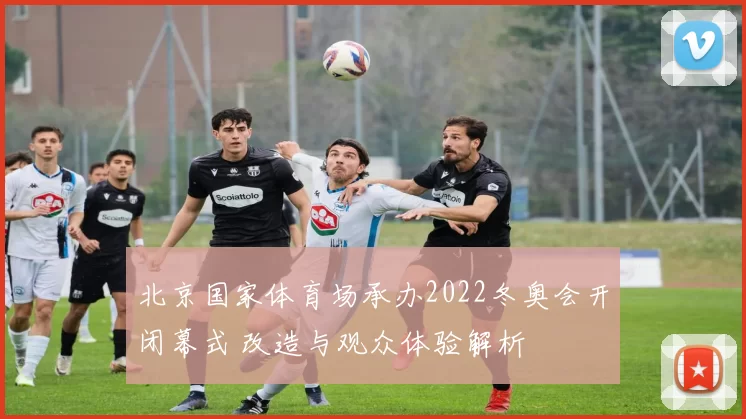 北京国家体育场承办2022冬奥会开闭幕式 改造与观众体验解析