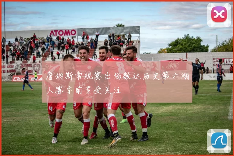 詹姆斯常规赛出场数达历史第六湖人赛季前景受关注