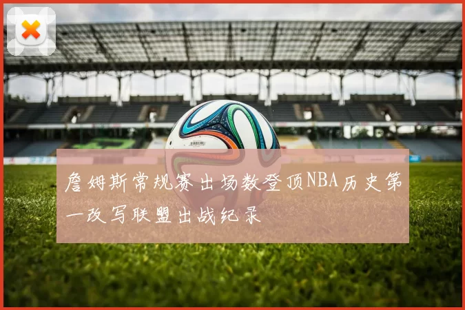 詹姆斯常规赛出场数登顶NBA历史第一改写联盟出战纪录