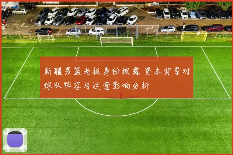 新疆男篮老板身份披露 资本背景对球队阵容与运营影响分析