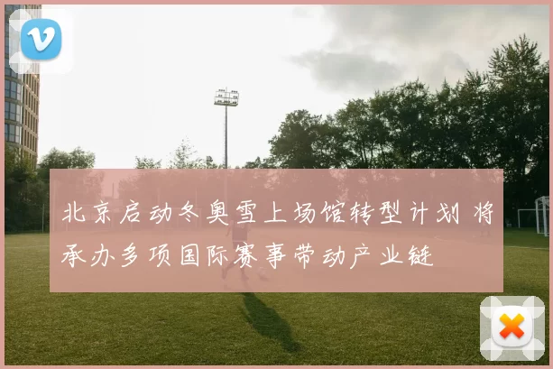 北京启动冬奥雪上场馆转型计划 将承办多项国际赛事带动产业链