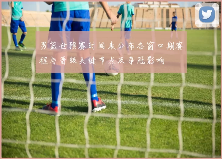 男篮世预赛时间表公布各窗口期赛程与晋级关键节点及争冠影响