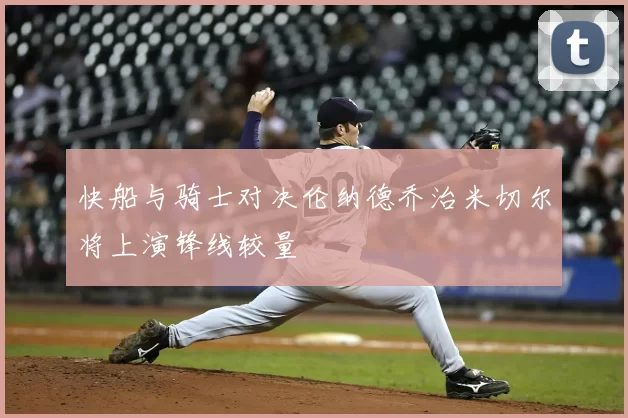 快船与骑士对决伦纳德乔治米切尔将上演锋线较量