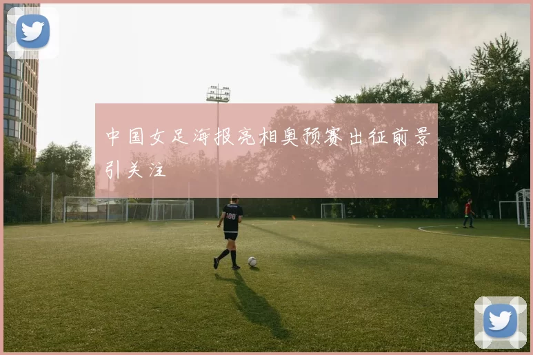 中国女足海报亮相奥预赛出征前景引关注