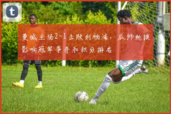 曼城主场2-1击败利物浦,瓜帅轮换影响冠军争夺和积分排名