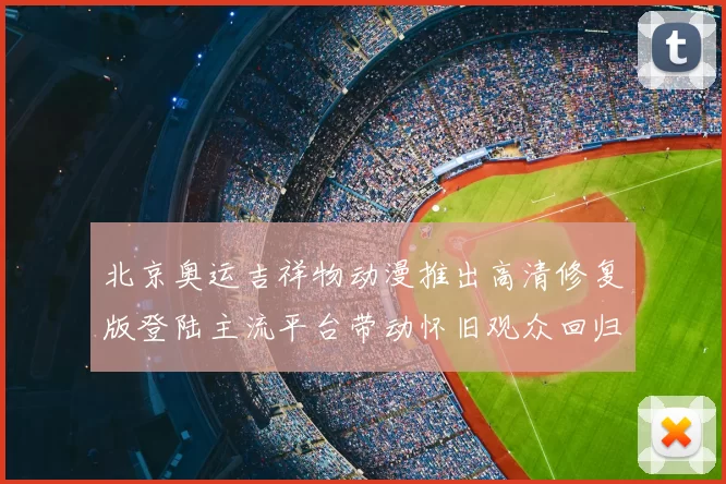 北京奥运吉祥物动漫推出高清修复版登陆主流平台带动怀旧观众回归