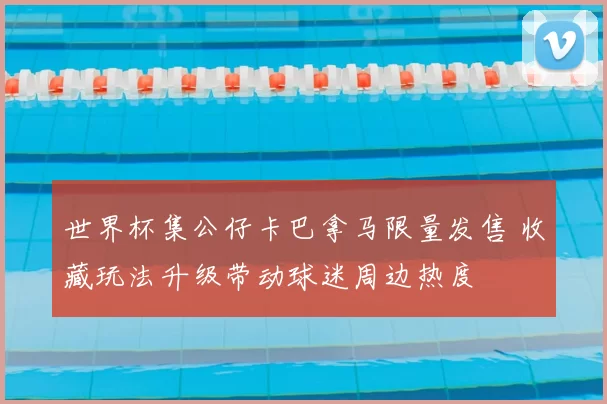 世界杯集公仔卡巴拿马限量发售 收藏玩法升级带动球迷周边热度