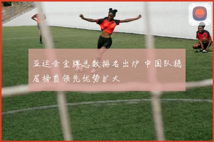 亚运会金牌总数排名出炉 中国队稳居榜首领先优势扩大