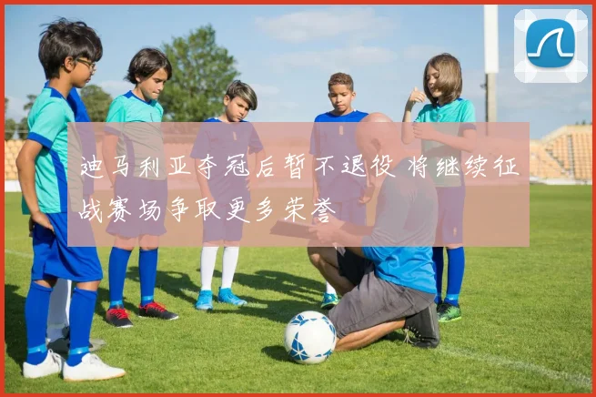 迪马利亚夺冠后暂不退役 将继续征战赛场争取更多荣誉