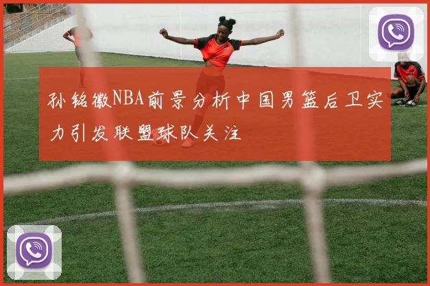孙铭徽NBA前景分析中国男篮后卫实力引发联盟球队关注