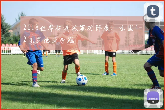 2018世界杯淘汰赛对阵表:法国4-2克罗地亚夺冠