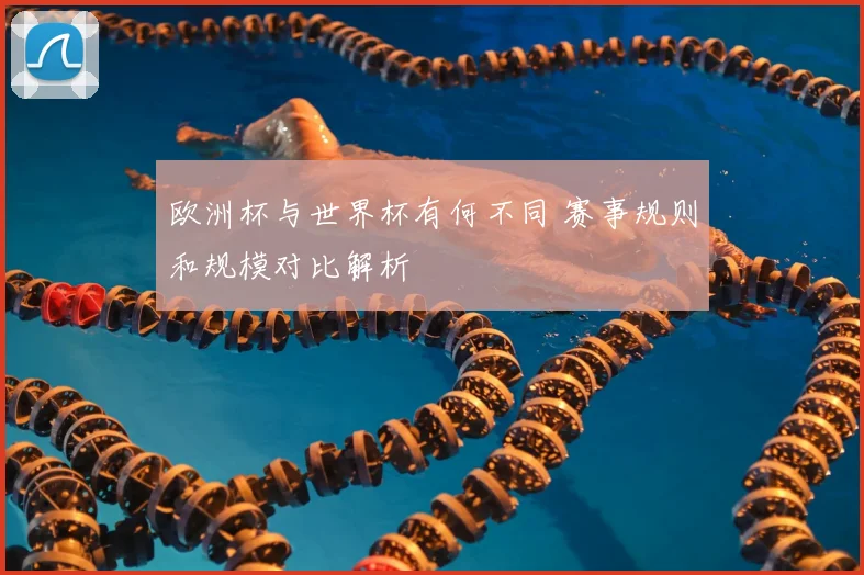欧洲杯与世界杯有何不同 赛事规则和规模对比解析