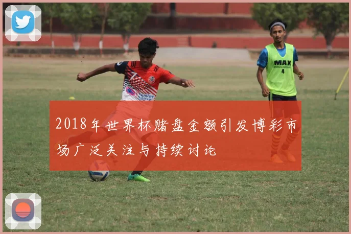 2018年世界杯赌盘金额引发博彩市场广泛关注与持续讨论